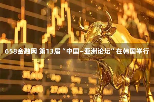 658金融网 第13届“中国—亚洲论坛”在韩国举行