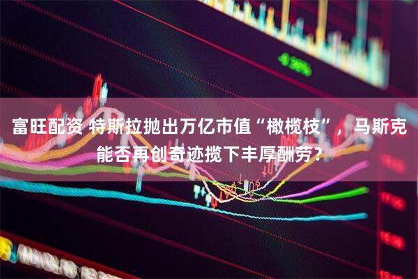 富旺配资 特斯拉抛出万亿市值“橄榄枝”，马斯克能否再创奇迹揽下丰厚酬劳？