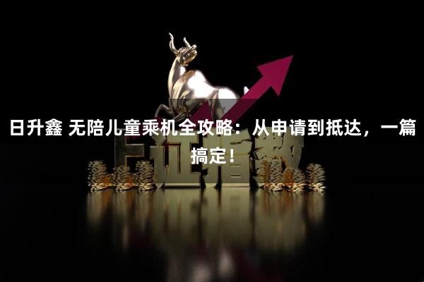 日升鑫 无陪儿童乘机全攻略：从申请到抵达，一篇搞定！