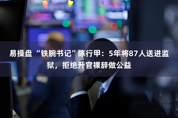 易操盘 “铁腕书记”陈行甲：5年将87人送进监狱，拒绝升官裸辞做公益