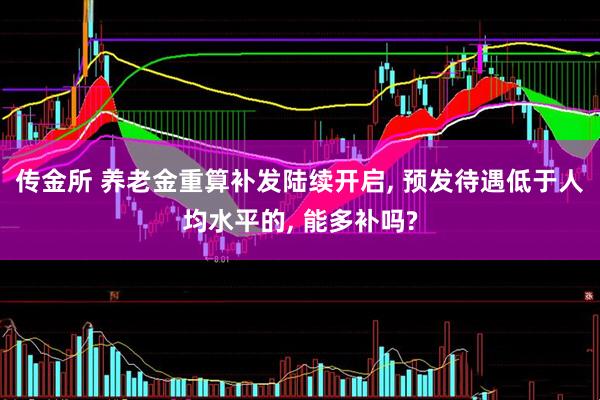传金所 养老金重算补发陆续开启, 预发待遇低于人均水平的, 能多补吗?