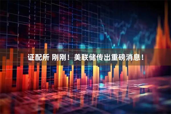 证配所 刚刚！美联储传出重磅消息！