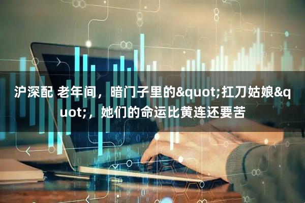 沪深配 老年间，暗门子里的&quot;扛刀姑娘&quot;，她们的命运比黄连还要苦