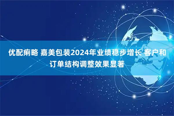 优配痢略 嘉美包装2024年业绩稳步增长 客户和订单结构调整效果显著