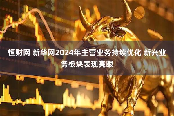 恒财网 新华网2024年主营业务持续优化 新兴业务板块表现亮眼