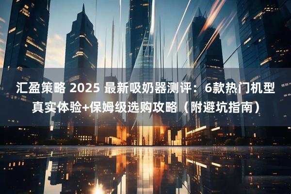 汇盈策略 2025 最新吸奶器测评：6款热门机型真实体验+保姆级选购攻略（附避坑指南）