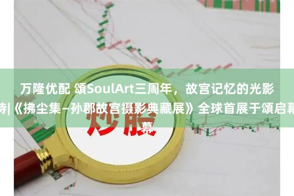 万隆优配 頌SoulArt三周年，故宫记忆的光影诗|《拂尘集—孙郡故宫摄影典藏展》全球首展于頌启幕
