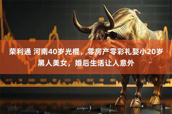 荣利通 河南40岁光棍，零房产零彩礼娶小20岁黑人美女，婚后生活让人意外