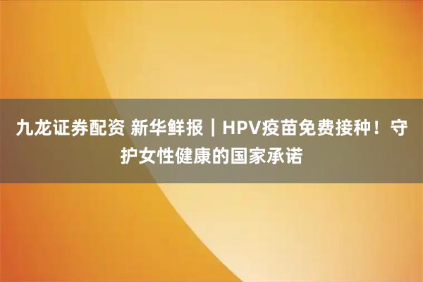 九龙证券配资 新华鲜报|HPV疫苗免费接种!守护女性健康的国家承诺