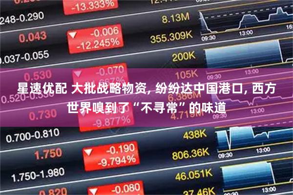 星速优配 大批战略物资, 纷纷达中国港口, 西方世界嗅到了“不寻常”的味道