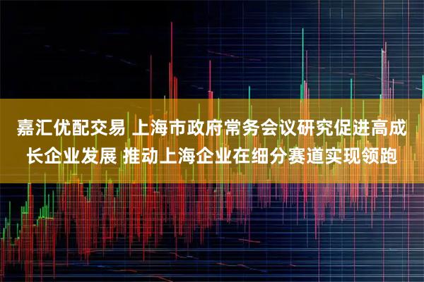 嘉汇优配交易 上海市政府常务会议研究促进高成长企业发展 推动上海企业在细分赛道实现领跑