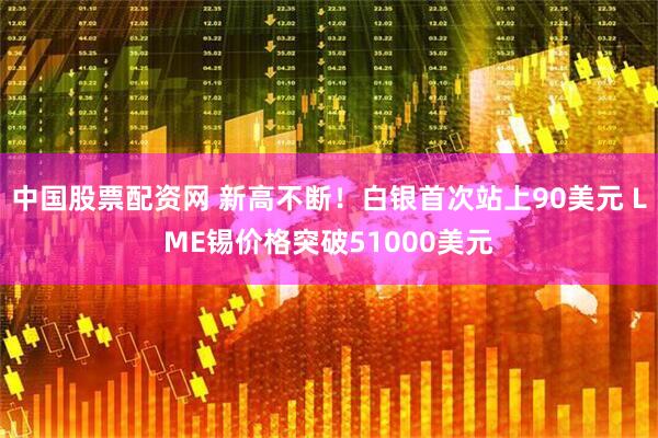 中国股票配资网 新高不断！白银首次站上90美元 LME锡价格突破51000美元
