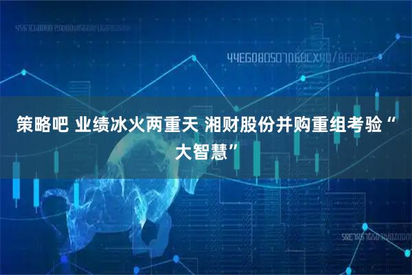 策略吧 业绩冰火两重天 湘财股份并购重组考验“大智慧”