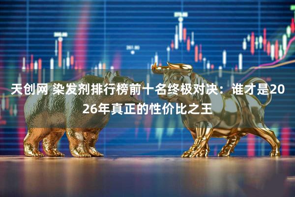 天创网 染发剂排行榜前十名终极对决：谁才是2026年真正的性价比之王