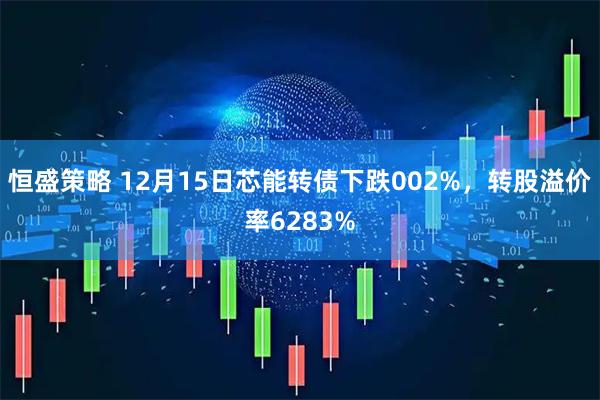 恒盛策略 12月15日芯能转债下跌002%，转股溢价率6283%