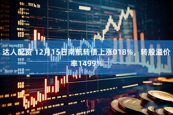 达人配资 12月15日南航转债上涨018%，转股溢价率1499%