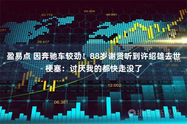 盈易点 因奔驰车较劲！88岁谢贤听到许绍雄去世梗塞：讨厌我的都快走没了