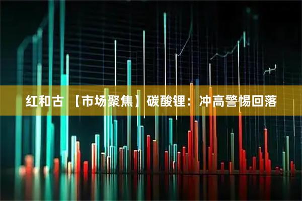 红和古 【市场聚焦】碳酸锂:冲高警惕回落