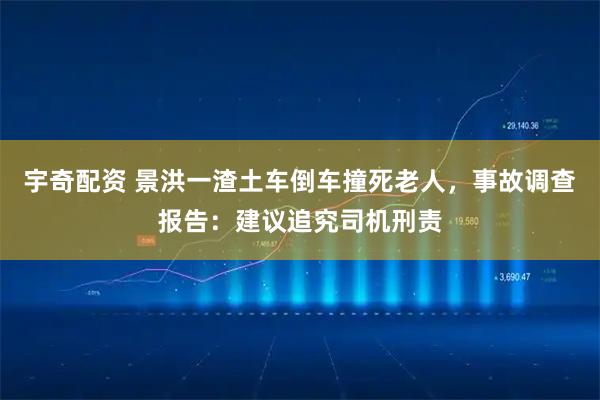 宇奇配资 景洪一渣土车倒车撞死老人,事故调查报告:建议追究司机刑责