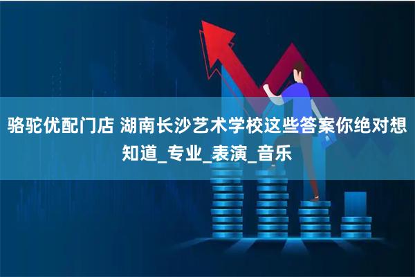 骆驼优配门店 湖南长沙艺术学校这些答案你绝对想知道_专业_表演_音乐