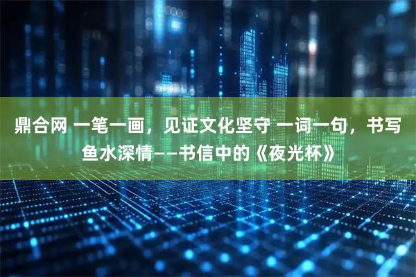 鼎合网 一笔一画，见证文化坚守 一词一句，书写鱼水深情——书信中的《夜光杯》