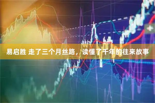 易启胜 走了三个月丝路，读懂了千年的往来故事