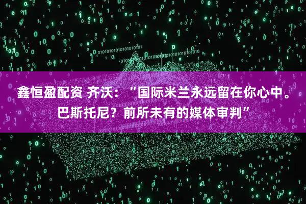 鑫恒盈配资 齐沃：“国际米兰永远留在你心中。巴斯托尼？前所未有的媒体审判”