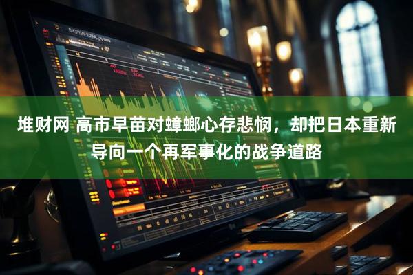 堆财网 高市早苗对蟑螂心存悲悯，却把日本重新导向一个再军事化的战争道路